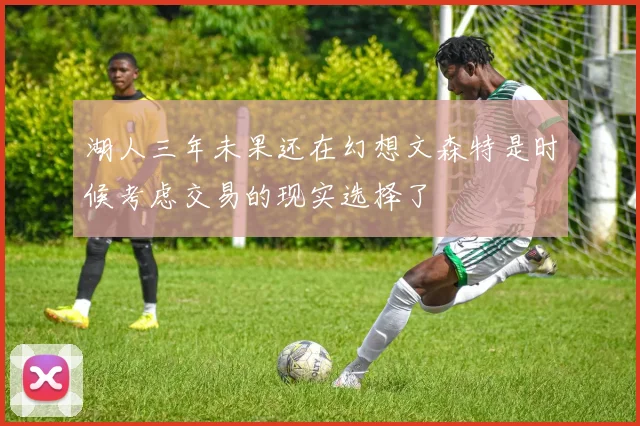 湖人三年未果还在幻想文森特是时候考虑交易的现实选择了