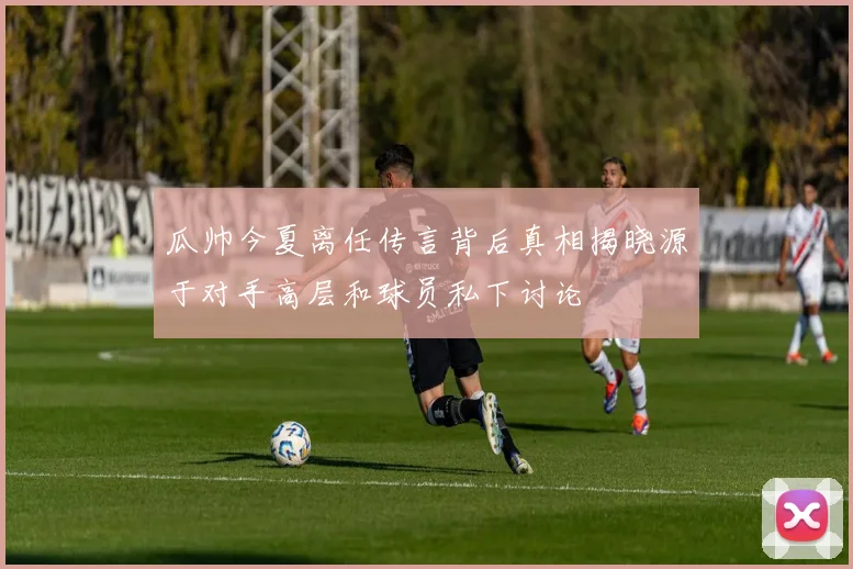 瓜帅今夏离任传言背后真相揭晓源于对手高层和球员私下讨论