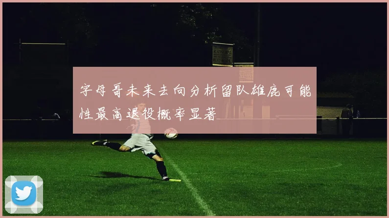 字母哥未来去向分析留队雄鹿可能性最高退役概率显著