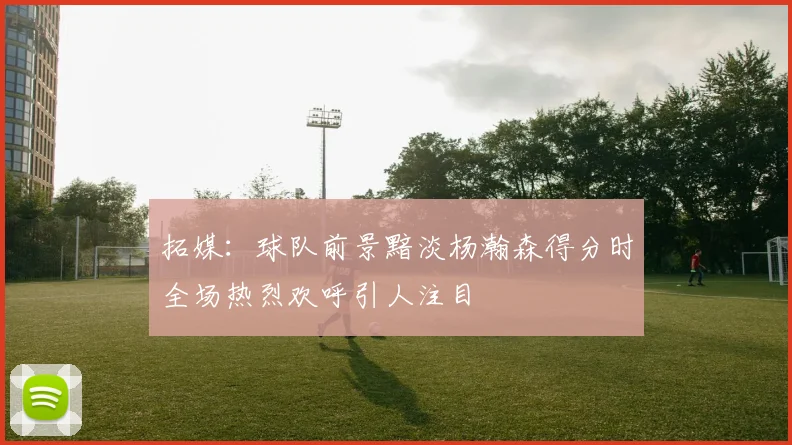 拓媒：球队前景黯淡杨瀚森得分时全场热烈欢呼引人注目