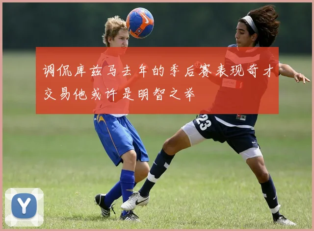 调侃库兹马去年的季后赛表现奇才交易他或许是明智之举