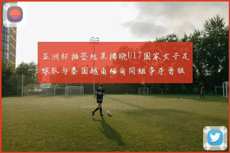 亚洲杯抽签结果揭晓U17国家女子足球队与泰国越南缅甸同组争夺晋级资格