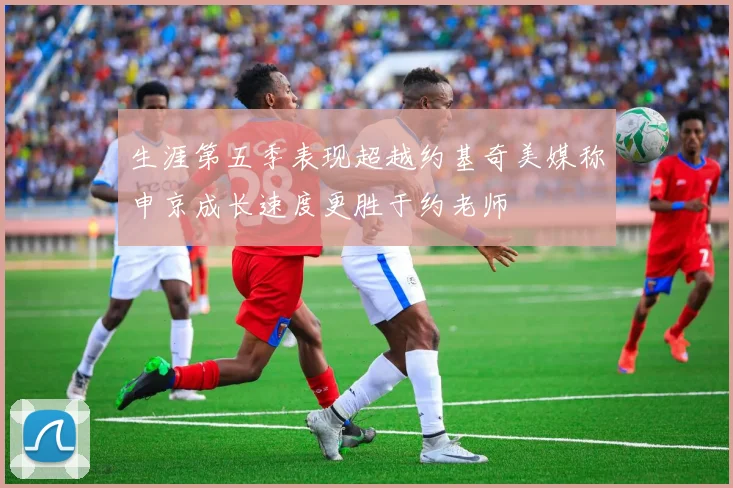 生涯第五季表现超越约基奇美媒称申京成长速度更胜于约老师