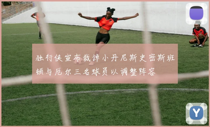 独行侠宣布裁掉小丹尼斯史密斯班顿与厄尔三名球员以调整阵容