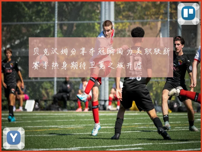 贝克汉姆分享夺冠瞬间为美职联新赛季热身期待卫冕之旅开启