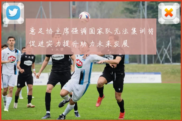 意足协主席强调国家队无法集训将促进实力提升助力未来发展