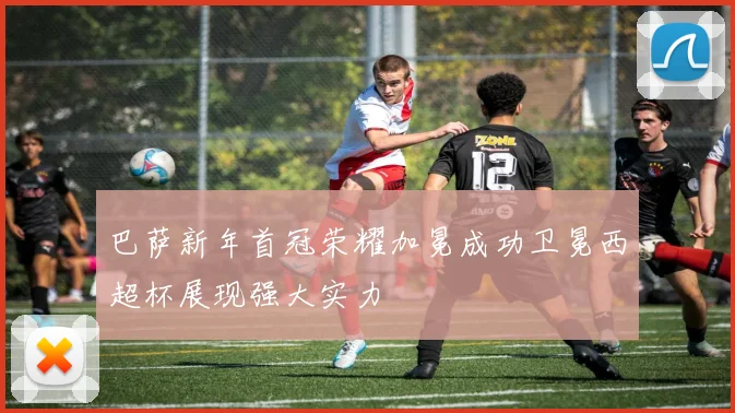 巴萨新年首冠荣耀加冕成功卫冕西超杯展现强大实力