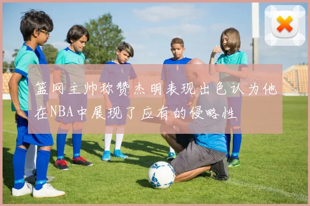 篮网主帅称赞杰明表现出色认为他在NBA中展现了应有的侵略性