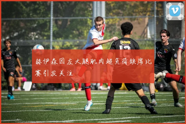 赫伊森因左大腿肌肉超负荷缺席比赛引发关注