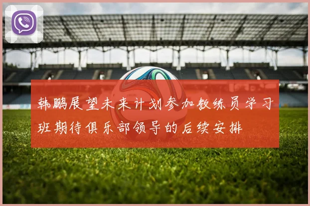 韩鹏展望未来计划参加教练员学习班期待俱乐部领导的后续安排