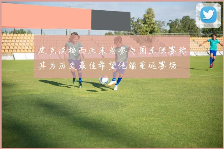 皮克谈梅西未来或参与国王联赛称其为历史最佳希望他能重返赛场