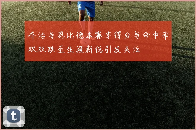 乔治与恩比德本赛季得分与命中率双双跌至生涯新低引发关注