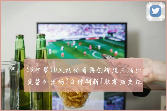 59岁零10天的传奇再创辉煌三浦知良替补出场3分钟刷新J联赛历史纪录