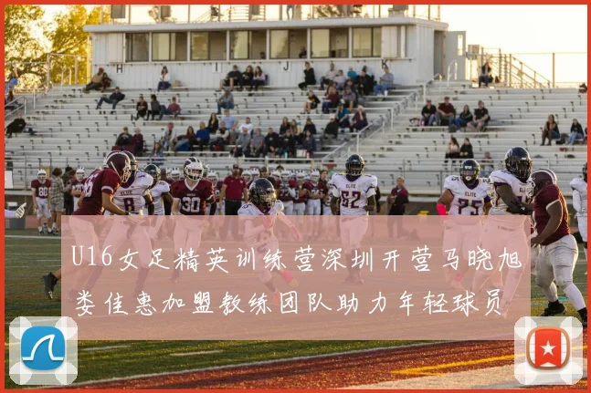 U16女足精英训练营深圳开营马晓旭娄佳惠加盟教练团队助力年轻球员成长