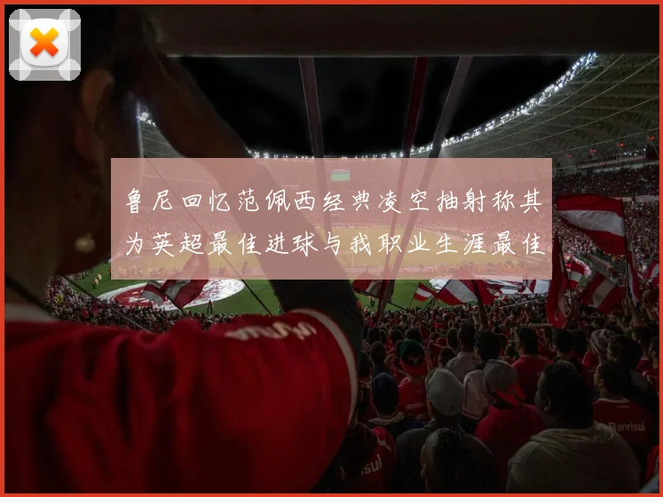 鲁尼回忆范佩西经典凌空抽射称其为英超最佳进球与我职业生涯最佳传球结合