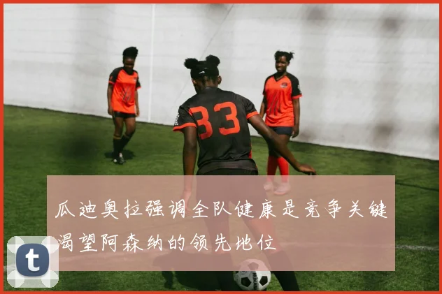 瓜迪奥拉强调全队健康是竞争关键渴望阿森纳的领先地位