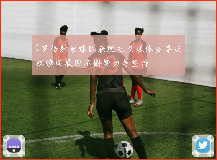 C罗传射助球队获胜社交媒体分享庆祝瞬间展现不懈努力与坚持