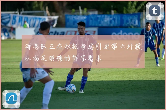海港队正在积极考虑引进第六外援以满足明确的阵容需求