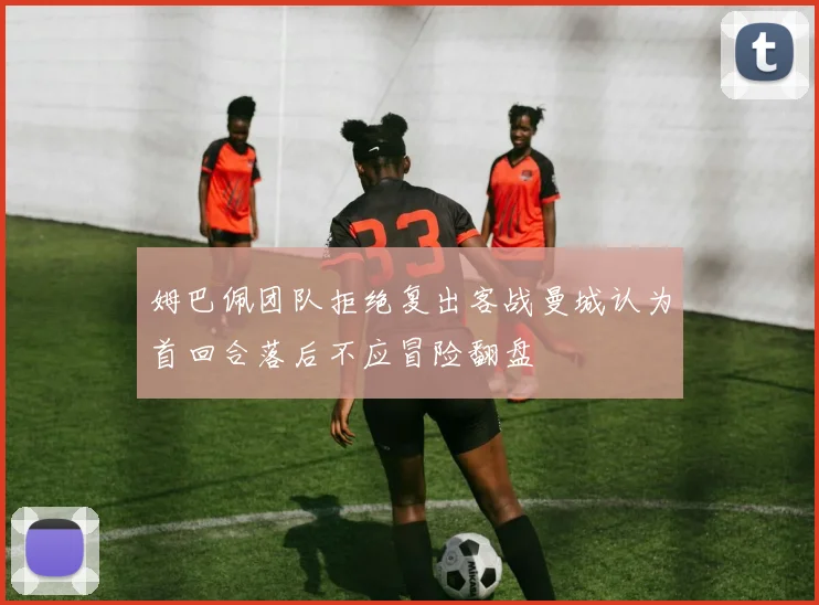 姆巴佩团队拒绝复出客战曼城认为首回合落后不应冒险翻盘