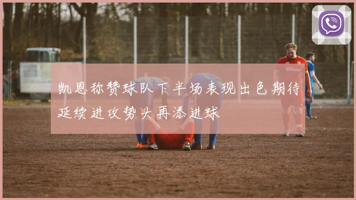凯恩称赞球队下半场表现出色期待延续进攻势头再添进球