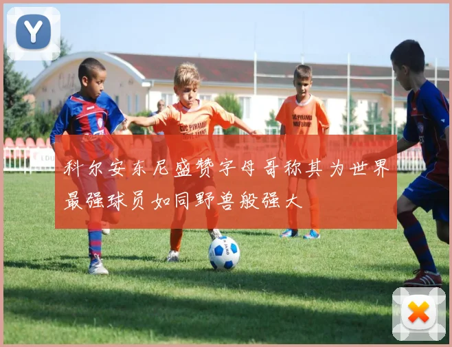 科尔安东尼盛赞字母哥称其为世界最强球员如同野兽般强大