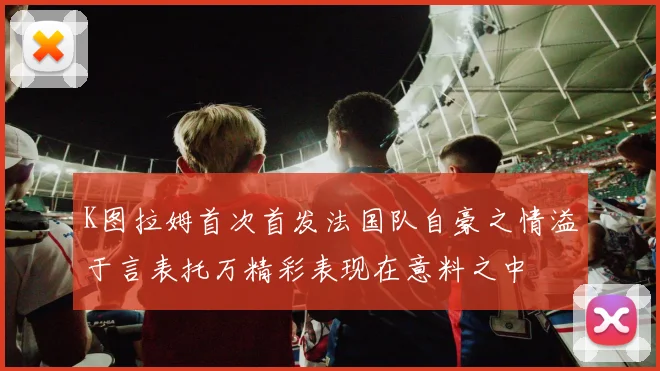 K图拉姆首次首发法国队自豪之情溢于言表托万精彩表现在意料之中