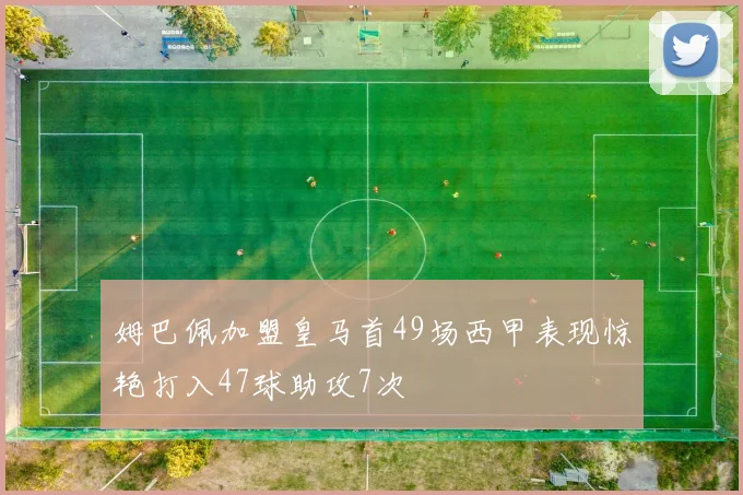 姆巴佩加盟皇马首49场西甲表现惊艳打入47球助攻7次